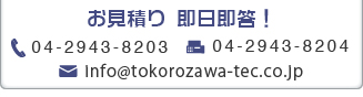 お見積り　即日即答！　TEL:04-2943-8203　FAX：04-2943-8204　メール：info@tokorozawa-tec.co.jp